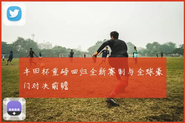 丰田杯重磅回归全新赛制与全球豪门对决前瞻